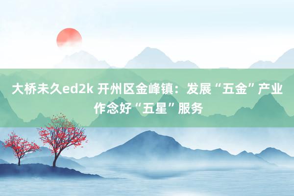 大桥未久ed2k 开州区金峰镇：发展“五金”产业 作念好“五星”服务