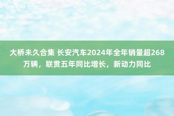 大桥未久合集 长安汽车2024年全年销量超268万辆，联贯五年同比增长，新动力同比