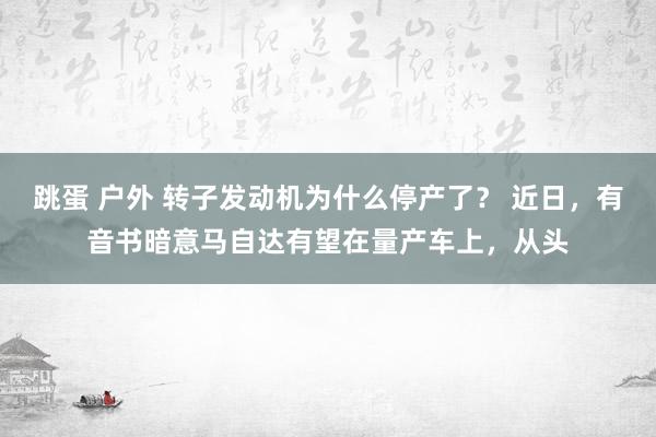 跳蛋 户外 转子发动机为什么停产了？ 近日，有音书暗意马自达有望在量产车上，从头