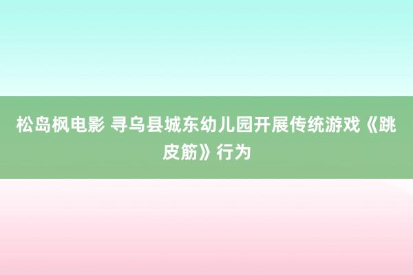 松岛枫电影 寻乌县城东幼儿园开展传统游戏《跳皮筋》行为