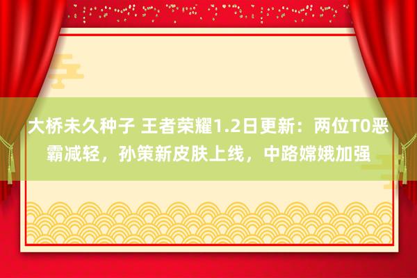 大桥未久种子 王者荣耀1.2日更新：两位T0恶霸减轻，孙策新皮肤上线，中路嫦娥加强