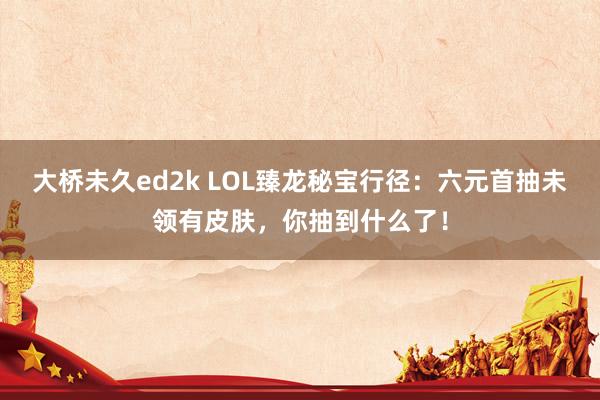 大桥未久ed2k LOL臻龙秘宝行径：六元首抽未领有皮肤，你抽到什么了！