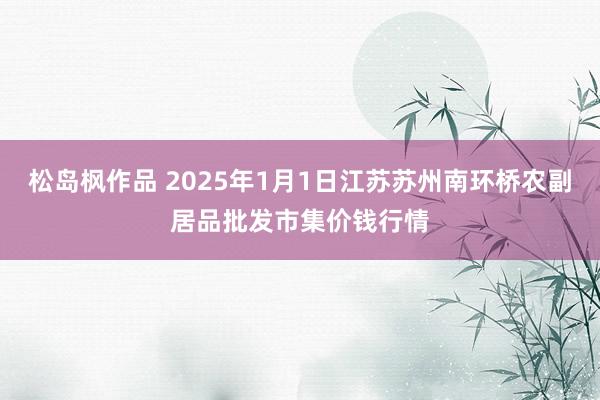 松岛枫作品 2025年1月1日江苏苏州南环桥农副居品批发市集价钱行情