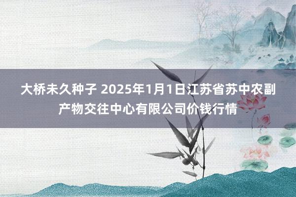 大桥未久种子 2025年1月1日江苏省苏中农副产物交往中心有限公司价钱行情