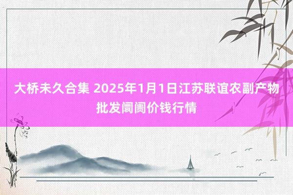 大桥未久合集 2025年1月1日江苏联谊农副产物批发阛阓价钱行情