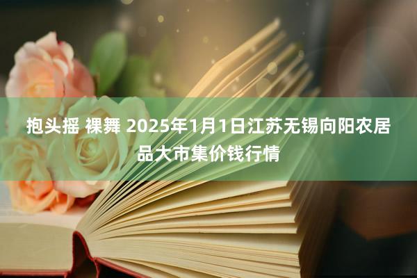 抱头摇 裸舞 2025年1月1日江苏无锡向阳农居品大市集价钱行情