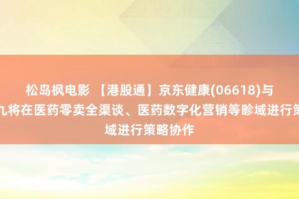 松岛枫电影 【港股通】京东健康(06618)与华润三九将在医药零卖全渠谈、医药数字化营销等畛域进行策略协作