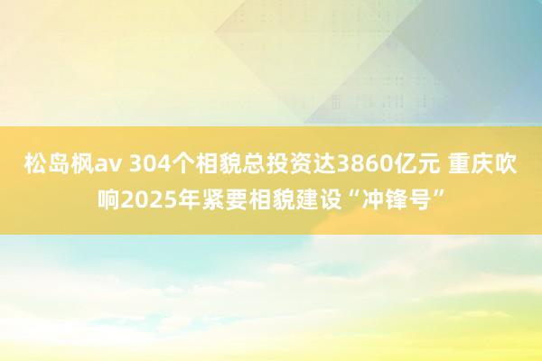 松岛枫av 304个相貌总投资达3860亿元 重庆吹响2025年紧要相貌建设“冲锋号”