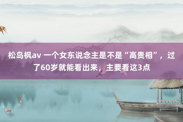 松岛枫av 一个女东说念主是不是“高贵相”，过了60岁就能看出来，主要看这3点