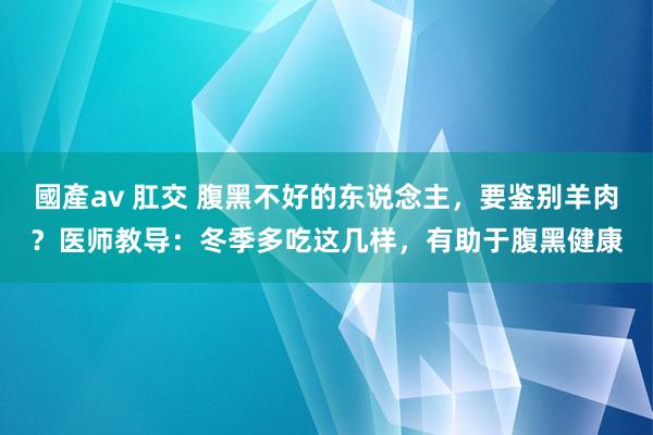 國產av 肛交 腹黑不好的东说念主，要鉴别羊肉？医师教导：冬季多吃这几样，有助于腹黑健康