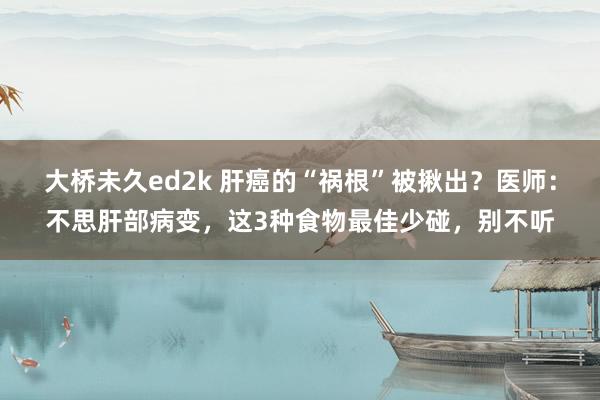 大桥未久ed2k 肝癌的“祸根”被揪出？医师：不思肝部病变，这3种食物最佳少碰，别不听