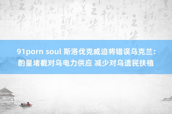 91porn soul 斯洛伐克威迫将错误乌克兰：酌量堵截对乌电力供应 减少对乌遗民扶植