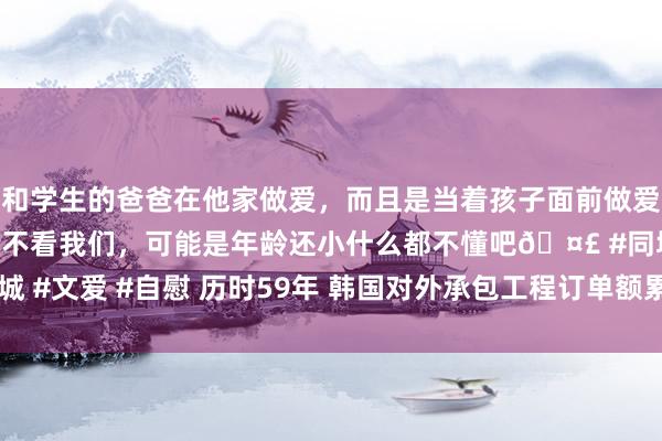 和学生的爸爸在他家做爱，而且是当着孩子面前做爱，太刺激了，孩子完全不看我们，可能是年龄还小什么都不懂吧🤣 #同城 #文爱 #自慰 历时59年 韩国对外承包工程订单额累计冲破1万亿好意思元