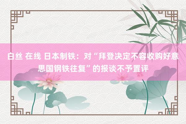 白丝 在线 日本制铁：对“拜登决定不容收购好意思国钢铁往复”的报谈不予置评