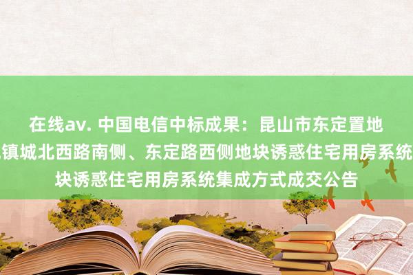 在线av. 中国电信中标成果：昆山市东定置地有限公司对于巴城镇城北西路南侧、东定路西侧地块诱惑住宅用房系统集成方式成交公告