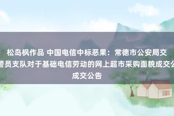 松岛枫作品 中国电信中标恶果：常德市公安局交通警员支队对于基础电信劳动的网上超市采购面貌成交公告