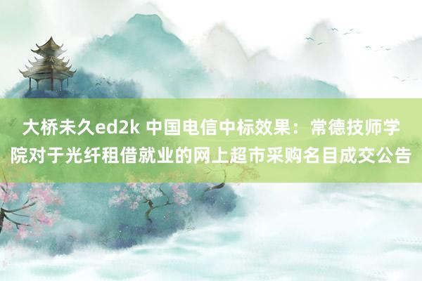 大桥未久ed2k 中国电信中标效果：常德技师学院对于光纤租借就业的网上超市采购名目成交公告