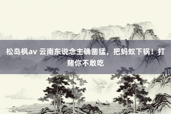 松岛枫av 云南东说念主确凿猛，把蚂蚁下锅！打赌你不敢吃