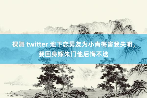 裸舞 twitter 地下恋男友为小青梅害我失明，我回身嫁朱门他后悔不迭