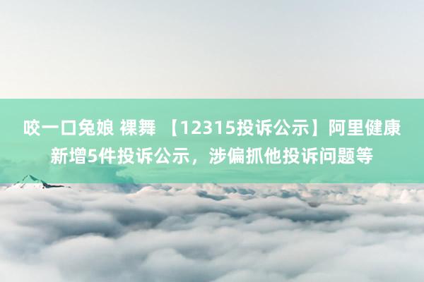 咬一口兔娘 裸舞 【12315投诉公示】阿里健康新增5件投诉公示，涉偏抓他投诉问题等