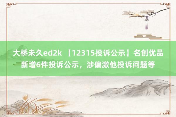 大桥未久ed2k 【12315投诉公示】名创优品新增6件投诉公示，涉偏激他投诉问题等