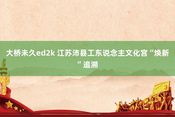 大桥未久ed2k 江苏沛县工东说念主文化宫“焕新”追溯