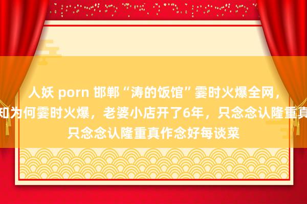 人妖 porn 邯郸“涛的饭馆”霎时火爆全网，饭馆雇主：不知为何霎时火爆，老婆小店开了6年，只念念认隆重真作念好每谈菜