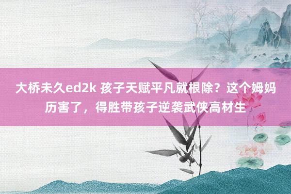 大桥未久ed2k 孩子天赋平凡就根除？这个姆妈历害了，得胜带孩子逆袭武侠高材生