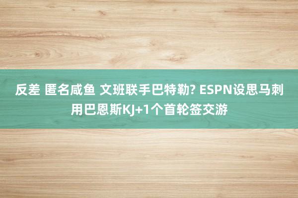 反差 匿名咸鱼 文班联手巴特勒? ESPN设思马刺用巴恩斯KJ+1个首轮签交游