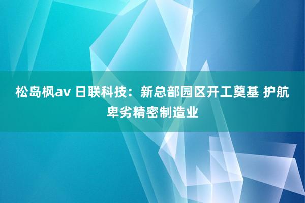 松岛枫av 日联科技：新总部园区开工奠基 护航卑劣精密制造业