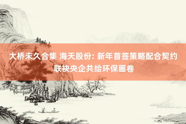 大桥未久合集 海天股份: 新年首签策略配合契约 联袂央企共绘环保画卷