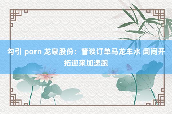 勾引 porn 龙泉股份：管谈订单马龙车水 阛阓开拓迎来加速跑