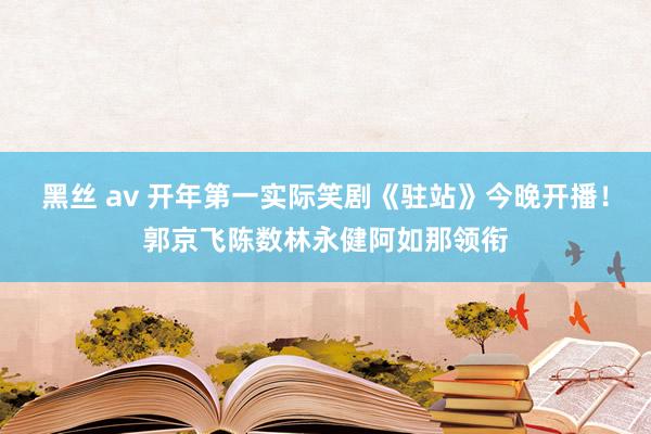 黑丝 av 开年第一实际笑剧《驻站》今晚开播！郭京飞陈数林永健阿如那领衔