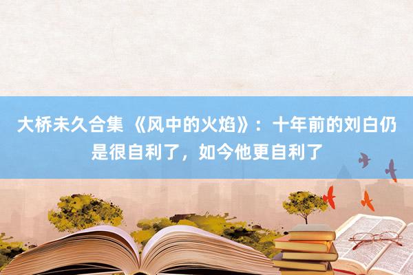 大桥未久合集 《风中的火焰》：十年前的刘白仍是很自利了，如今他更自利了