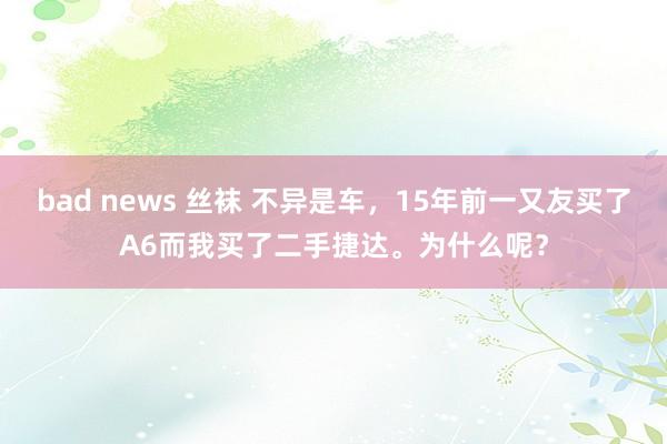 bad news 丝袜 不异是车，15年前一又友买了A6而我买了二手捷达。为什么呢？