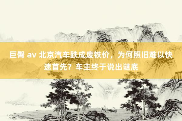 巨臀 av 北京汽车跌成废铁价，为何照旧难以快速首先？车主终于说出谜底