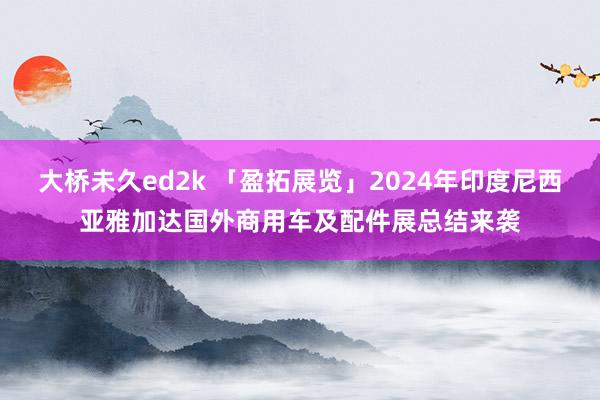 大桥未久ed2k 「盈拓展览」2024年印度尼西亚雅加达国外商用车及配件展总结来袭