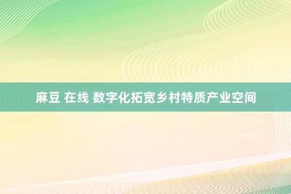 麻豆 在线 数字化拓宽乡村特质产业空间