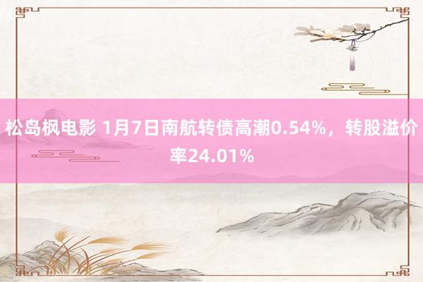 松岛枫电影 1月7日南航转债高潮0.54%，转股溢价率24.01%