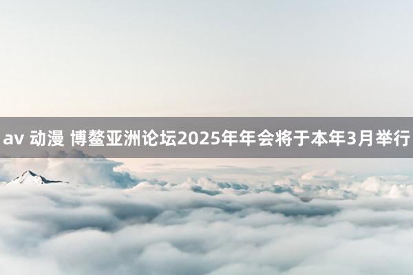 av 动漫 博鳌亚洲论坛2025年年会将于本年3月举行