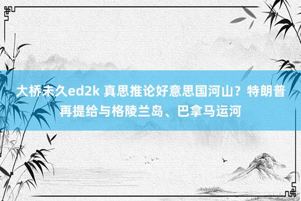 大桥未久ed2k 真思推论好意思国河山？特朗普再提给与格陵兰岛、巴拿马运河