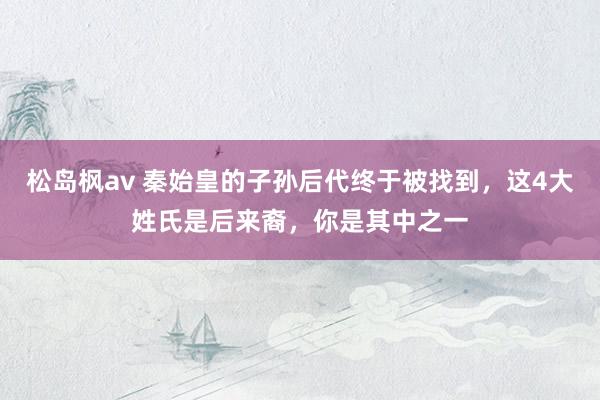 松岛枫av 秦始皇的子孙后代终于被找到，这4大姓氏是后来裔，你是其中之一