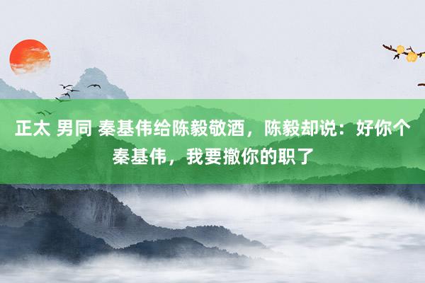 正太 男同 秦基伟给陈毅敬酒，陈毅却说：好你个秦基伟，我要撤你的职了