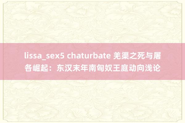 lissa_sex5 chaturbate 羌渠之死与屠各崛起：东汉末年南匈奴王庭动向浅论