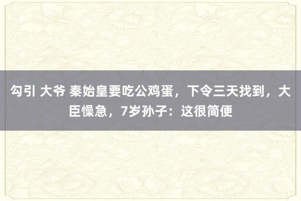 勾引 大爷 秦始皇要吃公鸡蛋，下令三天找到，大臣懆急，7岁孙子：这很简便