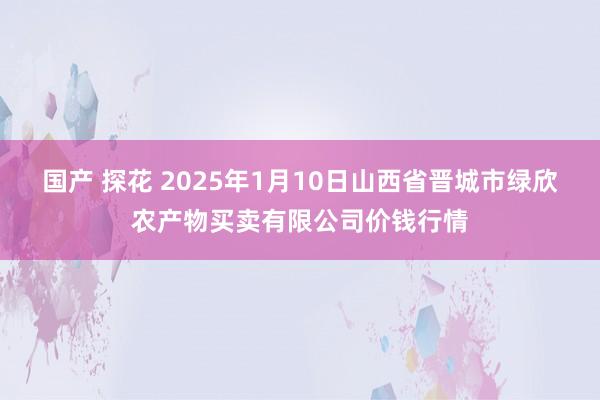 国产 探花 2025年1月10日山西省晋城市绿欣农产物买卖有限公司价钱行情