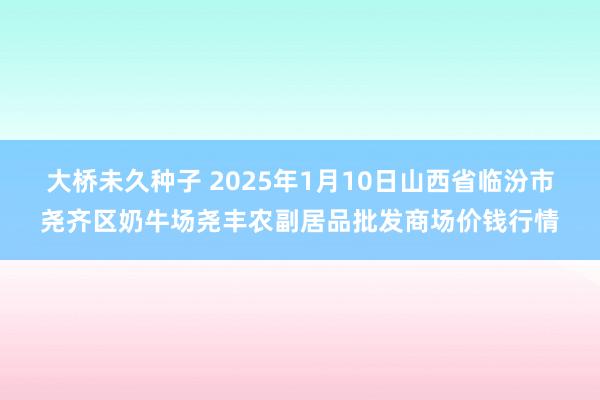 大桥未久种子 2025年1月10日山西省临汾市尧齐区奶牛场尧丰农副居品批发商场价钱行情