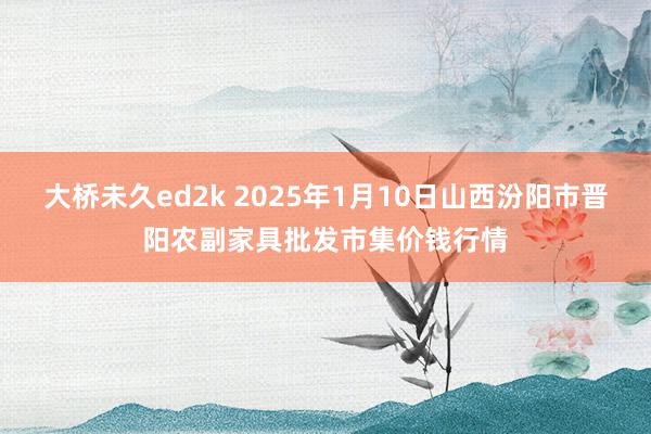 大桥未久ed2k 2025年1月10日山西汾阳市晋阳农副家具批发市集价钱行情