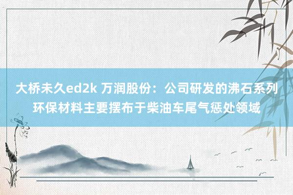 大桥未久ed2k 万润股份：公司研发的沸石系列环保材料主要摆布于柴油车尾气惩处领域