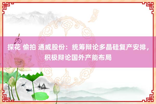 探花 偷拍 通威股份：统筹辩论多晶硅复产安排，积极辩论国外产能布局